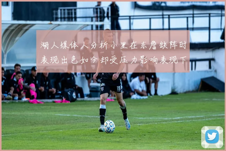湖人媒体人分析小里在东詹缺阵时表现出色如今却受压力影响表现下滑
