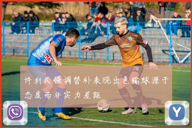 许利民强调替补表现出色输球源于态度而非实力差距
