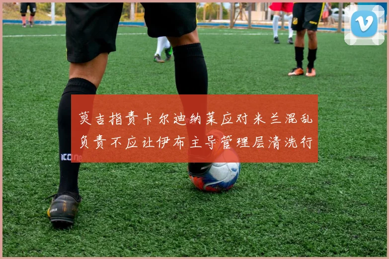 莫吉指责卡尔迪纳莱应对米兰混乱负责不应让伊布主导管理层清洗行动