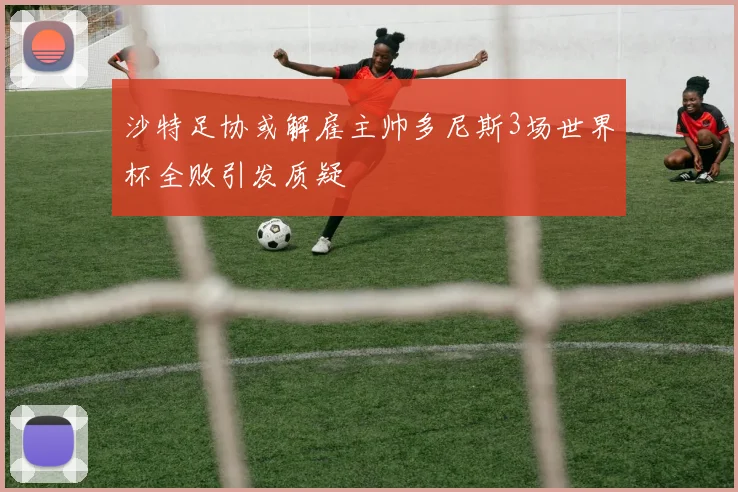 沙特足协或解雇主帅多尼斯3场世界杯全败引发质疑