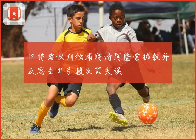 旧将建议利物浦聘请阿隆索执教并反思去年引援决策失误