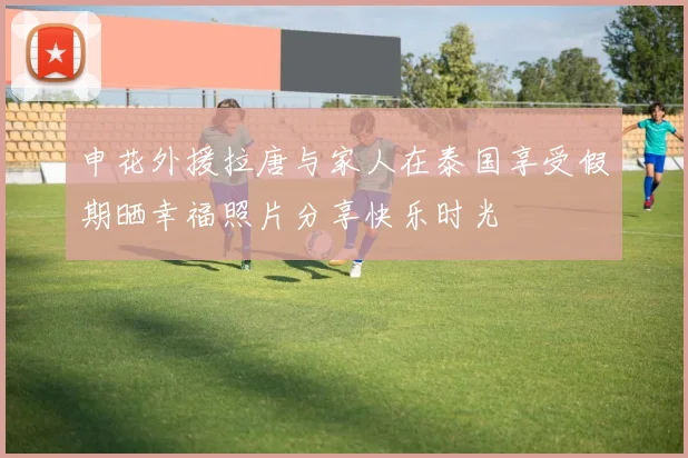 申花外援拉唐与家人在泰国享受假期晒幸福照片分享快乐时光