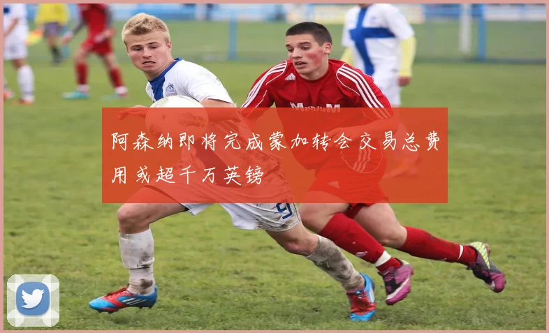 阿森纳即将完成蒙加转会交易总费用或超千万英镑