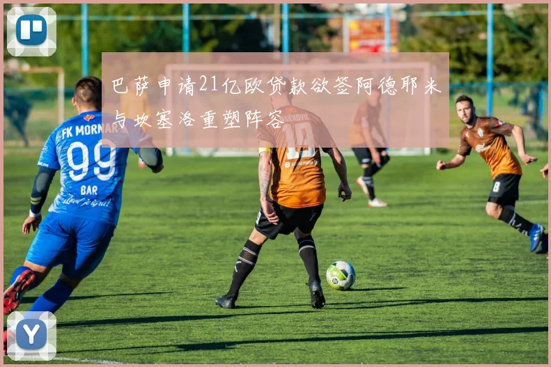 巴萨申请21亿欧贷款欲签阿德耶米与坎塞洛重塑阵容