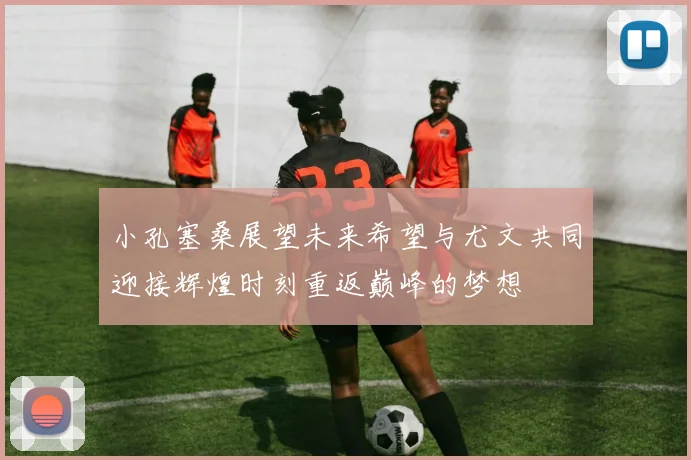 小孔塞桑展望未来希望与尤文共同迎接辉煌时刻重返巅峰的梦想