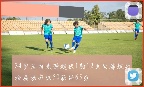 34岁马内表现起伏1射12丢失球权对抗成功率仅50获评65分