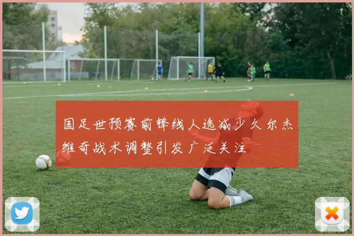 国足世预赛前锋线人选减少久尔杰维奇战术调整引发广泛关注