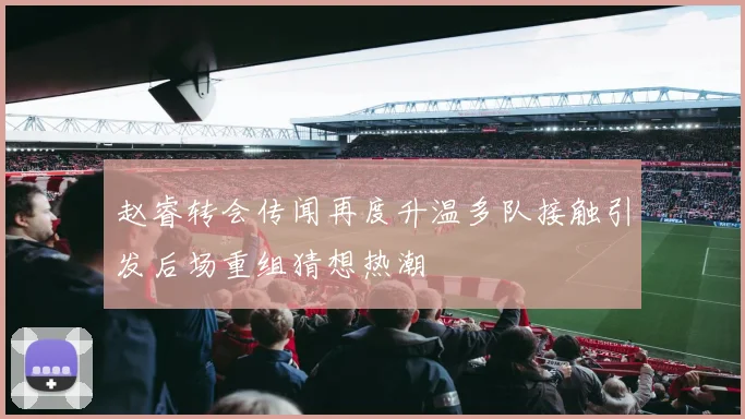 赵睿转会传闻再度升温多队接触引发后场重组猜想热潮