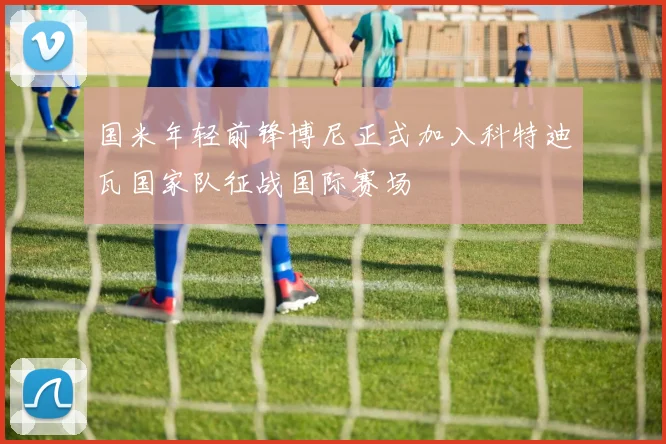 国米年轻前锋博尼正式加入科特迪瓦国家队征战国际赛场