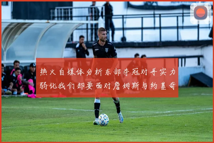 热火自媒体分析东部夺冠对手实力弱化我们却要面对詹姆斯与约基奇的挑战