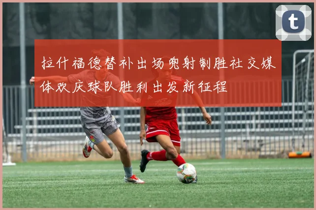 拉什福德替补出场兜射制胜社交媒体欢庆球队胜利出发新征程