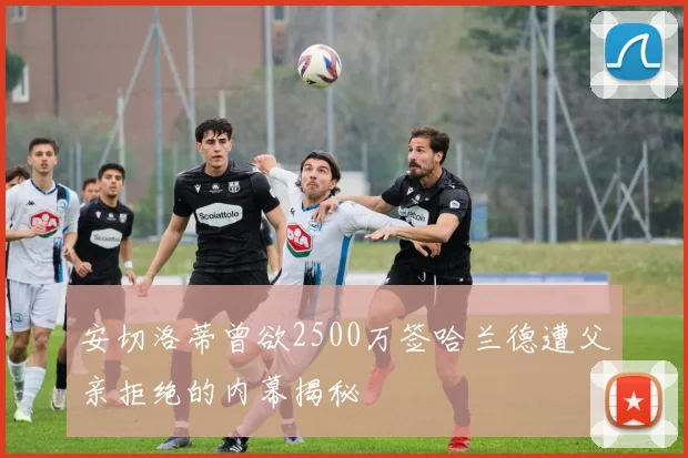 安切洛蒂曾欲2500万签哈兰德遭父亲拒绝的内幕揭秘