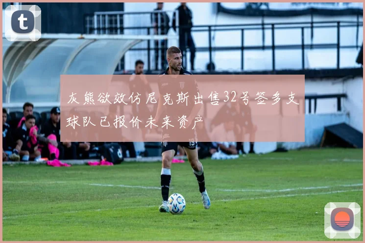 灰熊欲效仿尼克斯出售32号签多支球队已报价未来资产