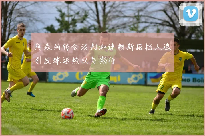 阿森纳转会谈判加速赖斯搭档人选引发球迷热议与期待