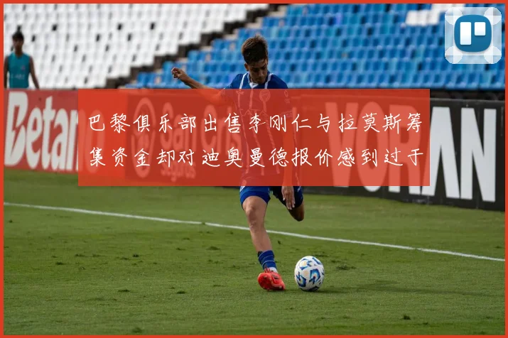 巴黎俱乐部出售李刚仁与拉莫斯筹集资金却对迪奥曼德报价感到过于昂贵