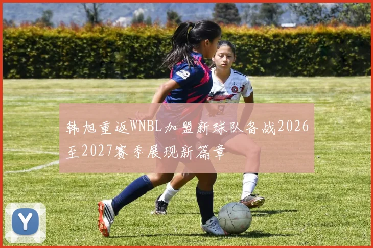 韩旭重返WNBL加盟新球队备战2026至2027赛季展现新篇章