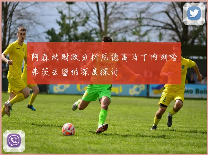 阿森纳财政分析厄德高马丁内利哈弗茨去留的深度探讨