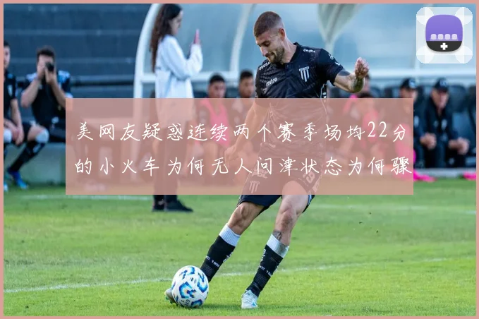 美网友疑惑连续两个赛季场均22分的小火车为何无人问津状态为何骤降