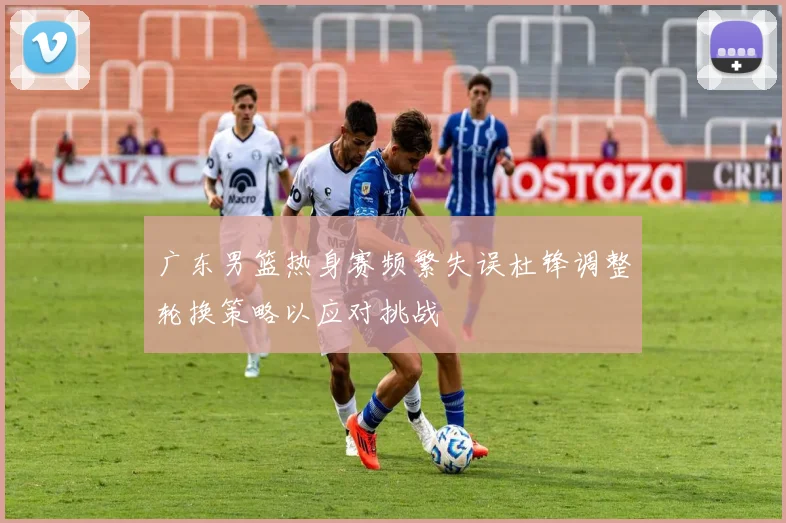 广东男篮热身赛频繁失误杜锋调整轮换策略以应对挑战