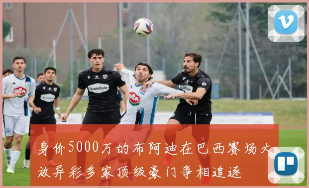 身价5000万的布阿迪在巴西赛场大放异彩多家顶级豪门争相追逐