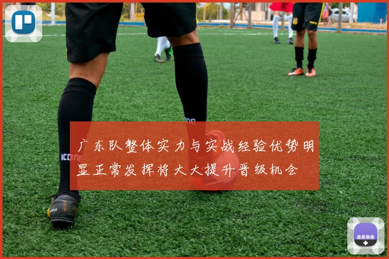 广东队整体实力与实战经验优势明显正常发挥将大大提升晋级机会