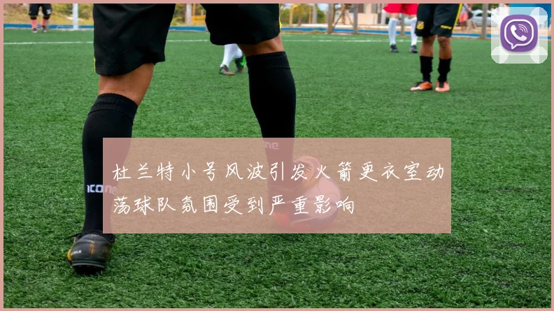 杜兰特小号风波引发火箭更衣室动荡球队氛围受到严重影响