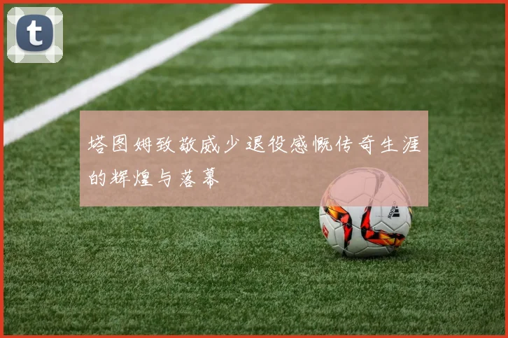 塔图姆致敬威少退役感慨传奇生涯的辉煌与落幕