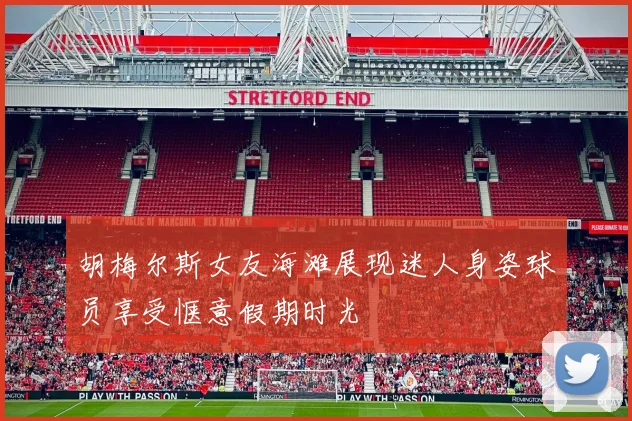 胡梅尔斯女友海滩展现迷人身姿球员享受惬意假期时光