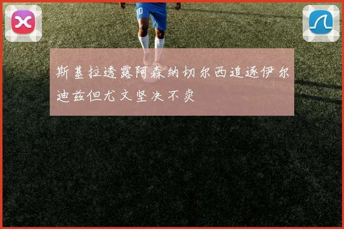 斯基拉透露阿森纳切尔西追逐伊尔迪兹但尤文坚决不卖