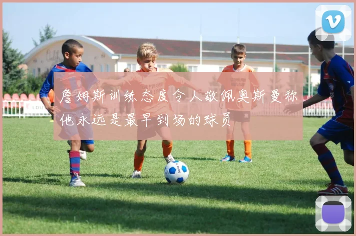詹姆斯训练态度令人敬佩奥斯曼称他永远是最早到场的球员