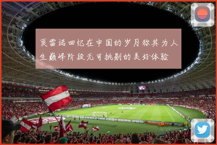 莫雷诺回忆在中国的岁月称其为人生巅峰阶段无可挑剔的美好体验