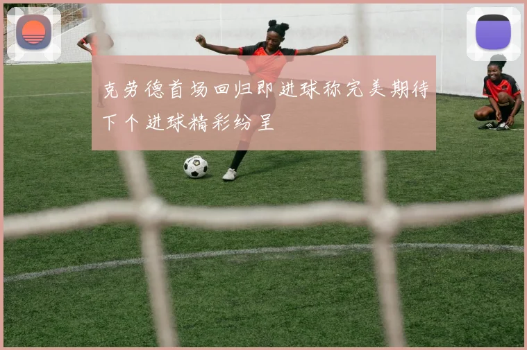 克劳德首场回归即进球称完美期待下个进球精彩纷呈