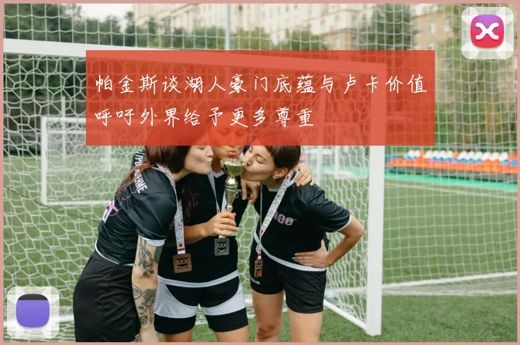 帕金斯谈湖人豪门底蕴与卢卡价值呼吁外界给予更多尊重
