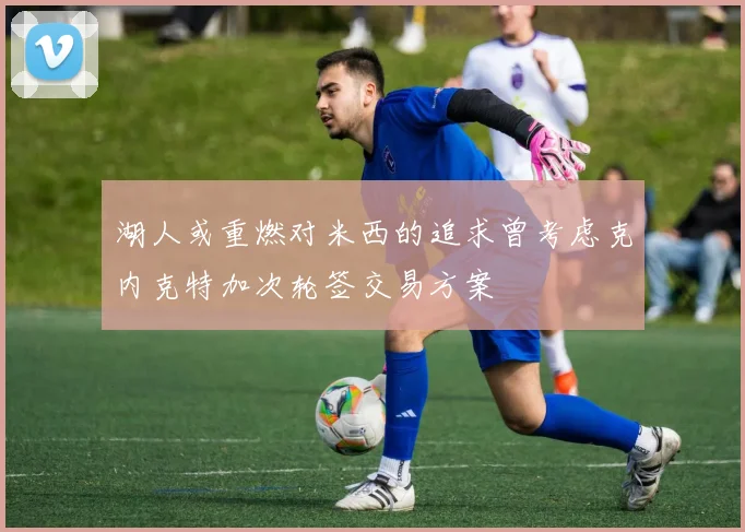 湖人或重燃对米西的追求曾考虑克内克特加次轮签交易方案